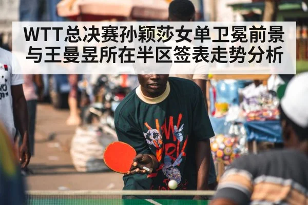 WTT总决赛孙颖莎女单卫冕前景与王曼昱所在半区签表走势分析